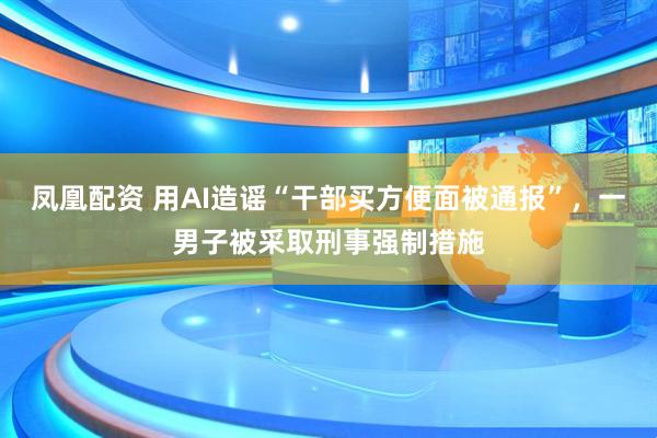 凤凰配资 用AI造谣“干部买方便面被通报”，一男子被采取刑事强制措施