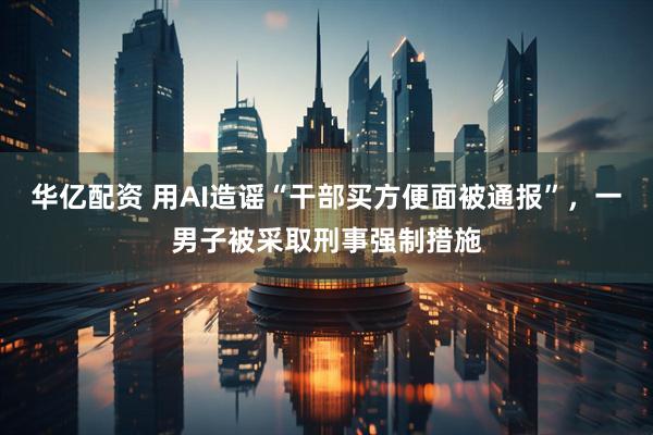 华亿配资 用AI造谣“干部买方便面被通报”，一男子被采取刑事强制措施