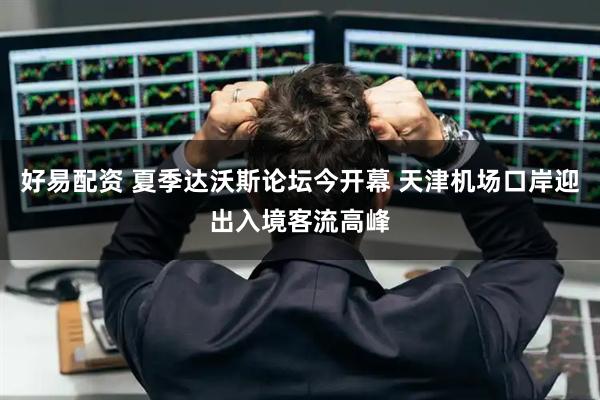 好易配资 夏季达沃斯论坛今开幕 天津机场口岸迎出入境客流高峰