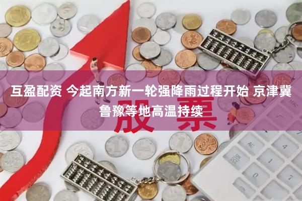 互盈配资 今起南方新一轮强降雨过程开始 京津冀鲁豫等地高温持续