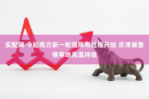 实配网 今起南方新一轮强降雨过程开始 京津冀鲁豫等地高温持续
