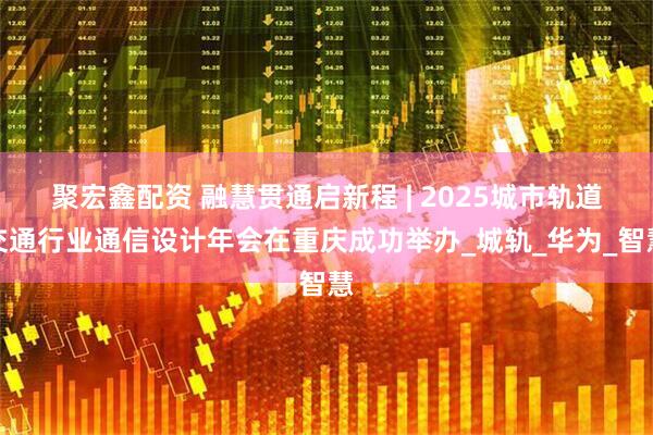 聚宏鑫配资 融慧贯通启新程 | 2025城市轨道交通行业通信设计年会在重庆成功举办_城轨_华为_智慧