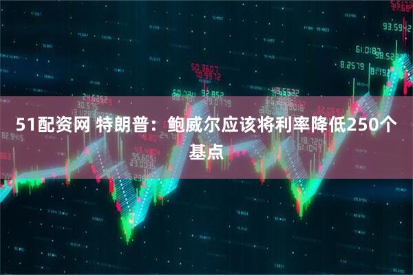 51配资网 特朗普：鲍威尔应该将利率降低250个基点