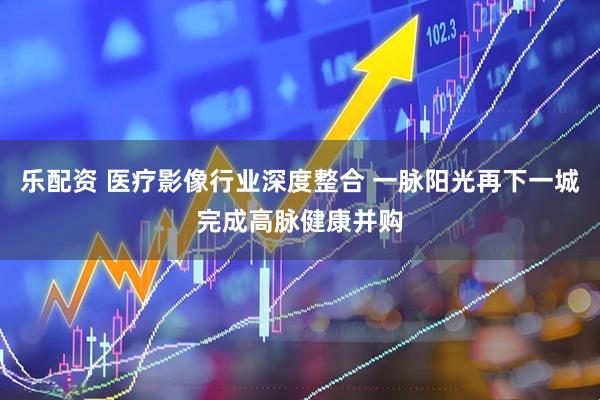 乐配资 医疗影像行业深度整合 一脉阳光再下一城完成高脉健康并购