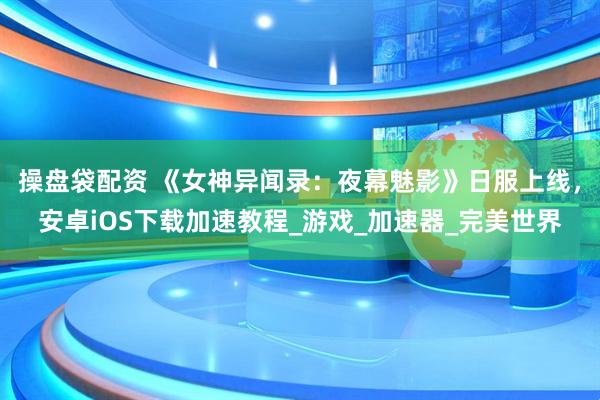 操盘袋配资 《女神异闻录：夜幕魅影》日服上线，安卓iOS下载加速教程_游戏_加速器_完美世界