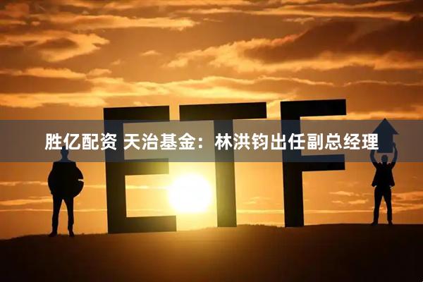 胜亿配资 天治基金：林洪钧出任副总经理