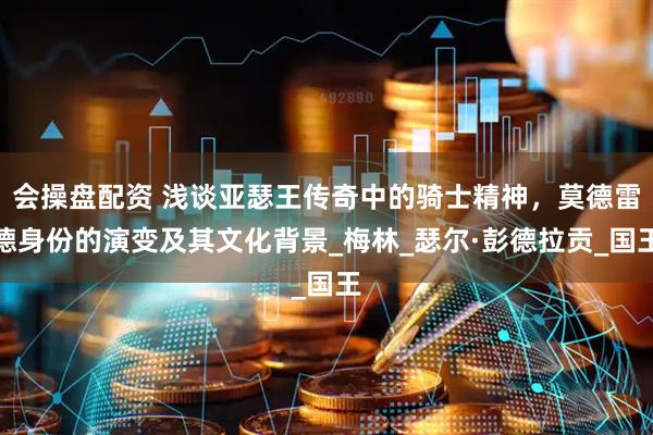 会操盘配资 浅谈亚瑟王传奇中的骑士精神，莫德雷德身份的演变及其文化背景_梅林_瑟尔·彭德拉贡_国王