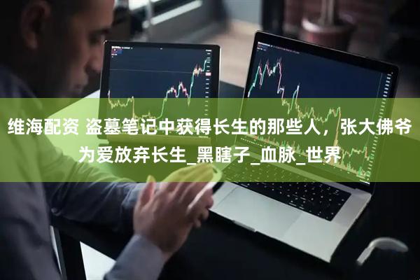 维海配资 盗墓笔记中获得长生的那些人，张大佛爷为爱放弃长生_黑瞎子_血脉_世界