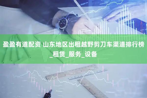 盈盈有道配资 山东地区出租越野剪刀车渠道排行榜_租赁_服务_设备