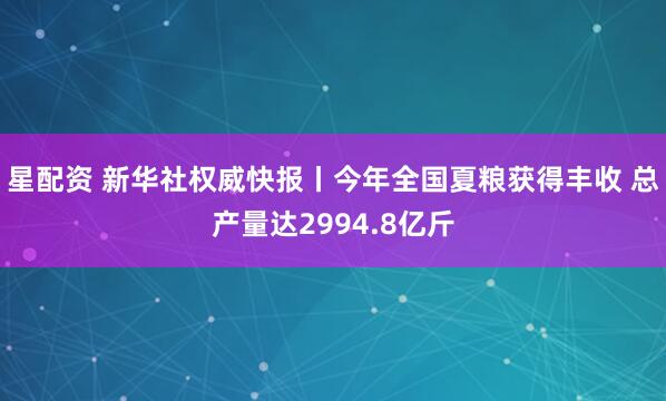 星配资 新华社权威快报丨今年全国夏粮获得丰收 总产量达2994.8亿斤