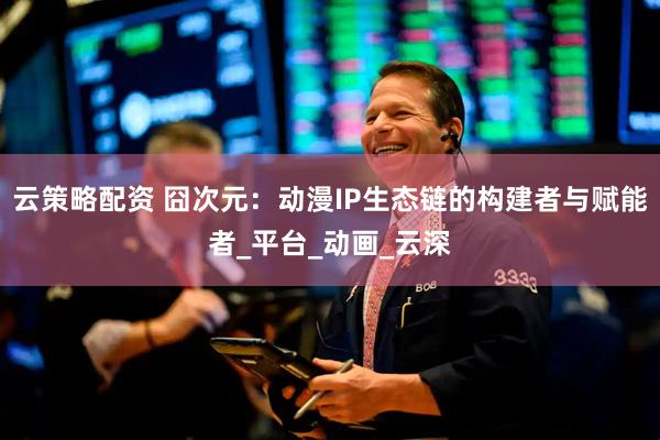 云策略配资 囧次元：动漫IP生态链的构建者与赋能者_平台_动画_云深