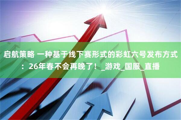启航策略 一种基于线下赛形式的彩虹六号发布方式：26年春不会再晚了！_游戏_国服_直播