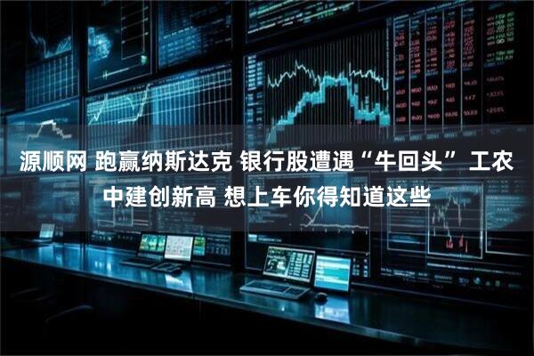 源顺网 跑赢纳斯达克 银行股遭遇“牛回头” 工农中建创新高 想上车你得知道这些