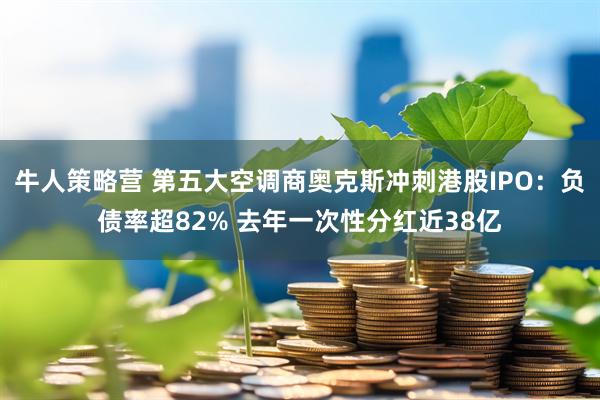 牛人策略营 第五大空调商奥克斯冲刺港股IPO：负债率超82% 去年一次性分红近38亿