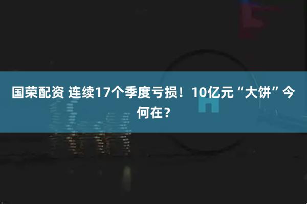 国荣配资 连续17个季度亏损！10亿元“大饼”今何在？