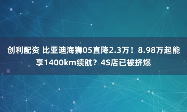 创利配资 比亚迪海狮05直降2.3万！8.98万起能享1400km续航？4S店已被挤爆
