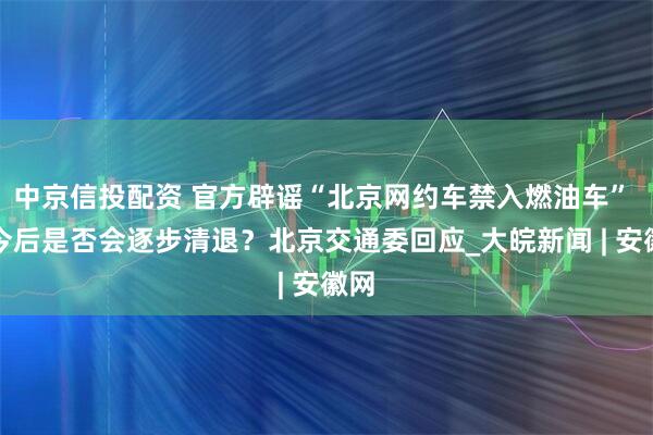中京信投配资 官方辟谣“北京网约车禁入燃油车” ，今后是否会逐步清退？北京交通委回应_大皖新闻 | 安徽网