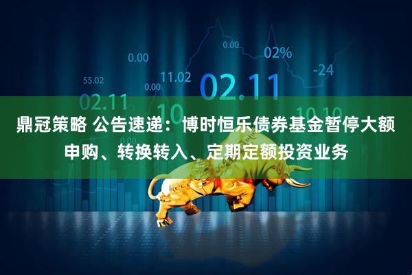 鼎冠策略 公告速递：博时恒乐债券基金暂停大额申购、转换转入、定期定额投资业务