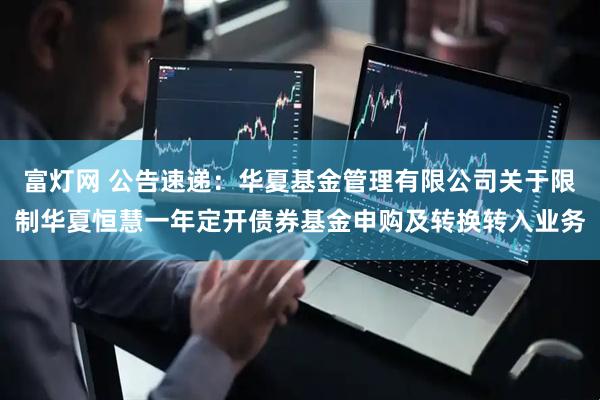 富灯网 公告速递：华夏基金管理有限公司关于限制华夏恒慧一年定开债券基金申购及转换转入业务
