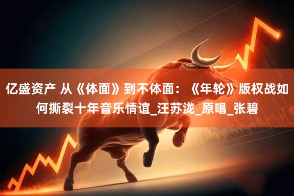 亿盛资产 从《体面》到不体面：《年轮》版权战如何撕裂十年音乐情谊_汪苏泷_原唱_张碧