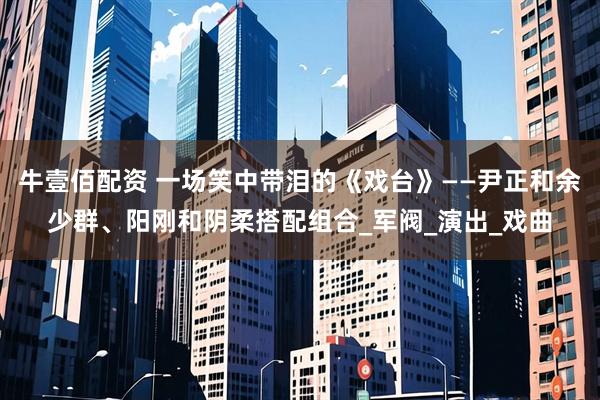 牛壹佰配资 一场笑中带泪的《戏台》——尹正和余少群、阳刚和阴柔搭配组合_军阀_演出_戏曲
