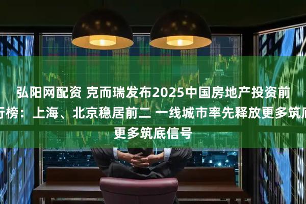 弘阳网配资 克而瑞发布2025中国房地产投资前景排行榜：上海、北京稳居前二 一线城市率先释放更多筑底信号