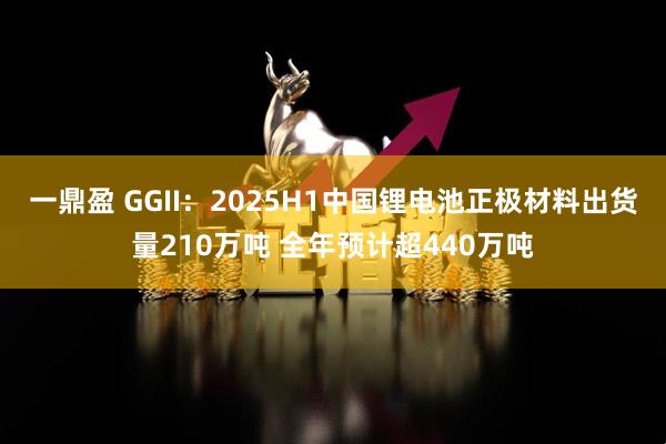 一鼎盈 GGII：2025H1中国锂电池正极材料出货量210万吨 全年预计超440万吨