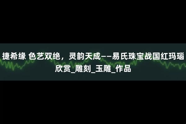 捷希缘 色艺双绝，灵韵天成——易氏珠宝战国红玛瑙欣赏_雕刻_玉雕_作品