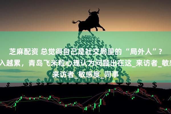 芝麻配资 总觉得自己是社交局里的 “局外人”？越用力融入越累，青岛飞米粒心理认为问题出在这_来访者_敏感度_同事