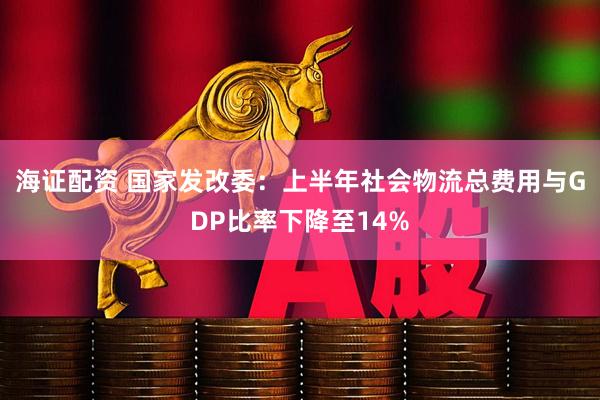 海证配资 国家发改委：上半年社会物流总费用与GDP比率下降至14%