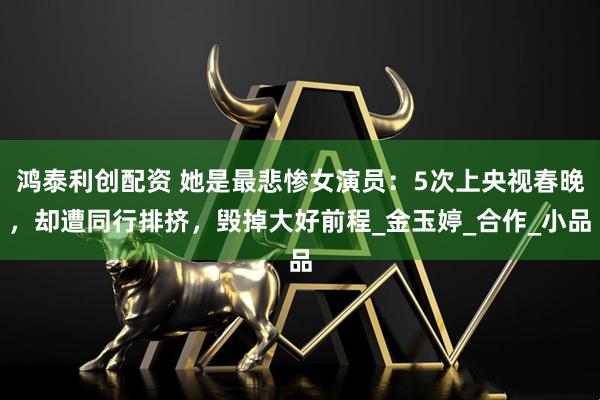 鸿泰利创配资 她是最悲惨女演员：5次上央视春晚，却遭同行排挤，毁掉大好前程_金玉婷_合作_小品