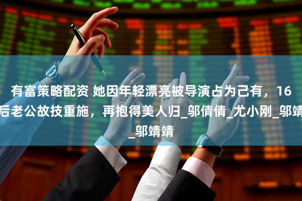 有富策略配资 她因年轻漂亮被导演占为己有，16年后老公故技重施，再抱得美人归_邬倩倩_尤小刚_邬靖靖