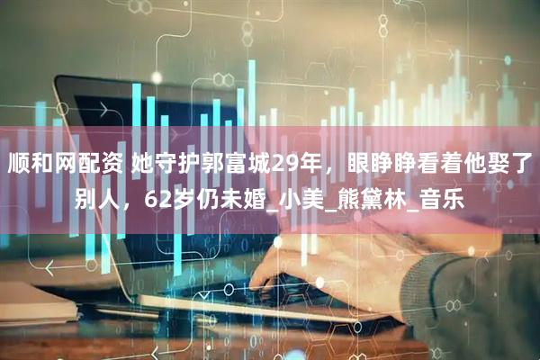 顺和网配资 她守护郭富城29年，眼睁睁看着他娶了别人，62岁仍未婚_小美_熊黛林_音乐