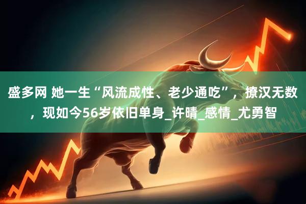 盛多网 她一生“风流成性、老少通吃”，撩汉无数，现如今56岁依旧单身_许晴_感情_尤勇智