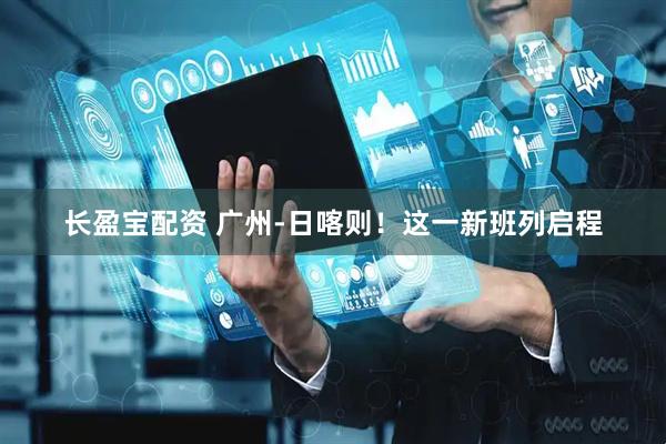 长盈宝配资 广州-日喀则！这一新班列启程