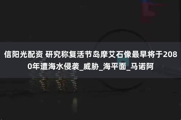信阳光配资 研究称复活节岛摩艾石像最早将于2080年遭海水侵袭_威胁_海平面_马诺阿