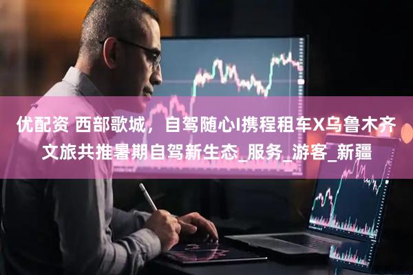 优配资 西部歌城，自驾随心I携程租车X乌鲁木齐文旅共推暑期自驾新生态_服务_游客_新疆
