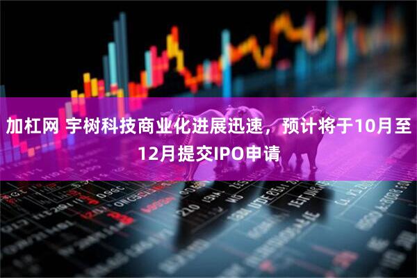 加杠网 宇树科技商业化进展迅速，预计将于10月至12月提交IPO申请