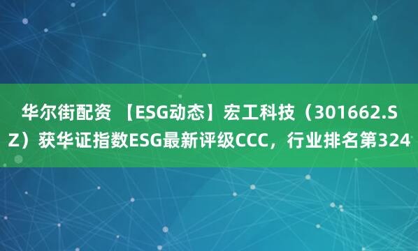 华尔街配资 【ESG动态】宏工科技(301662.SZ)获华证指数ESG最新评级CCC,行业排名第324