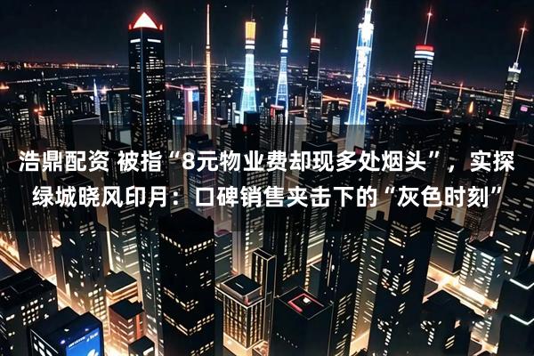 浩鼎配资 被指“8元物业费却现多处烟头”,实探绿城晓风印月:口碑销售夹击下的“灰色时刻”