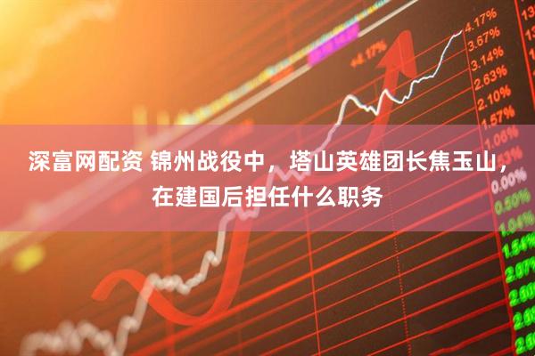 深富网配资 锦州战役中，塔山英雄团长焦玉山，在建国后担任什么职务