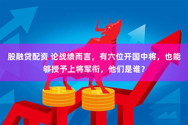 股融贷配资 论战绩而言，有六位开国中将，也能够授予上将军衔，他们是谁？