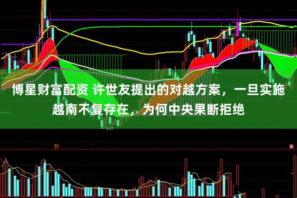 博星财富配资 许世友提出的对越方案，一旦实施越南不复存在，为何中央果断拒绝