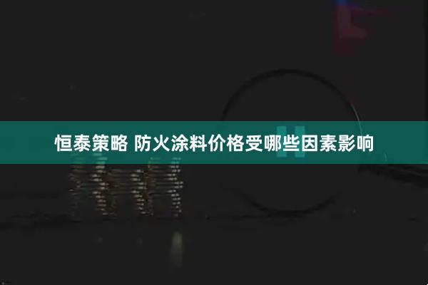 恒泰策略 防火涂料价格受哪些因素影响