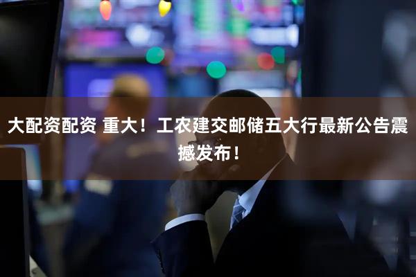大配资配资 重大!工农建交邮储五大行最新公告震撼发布!