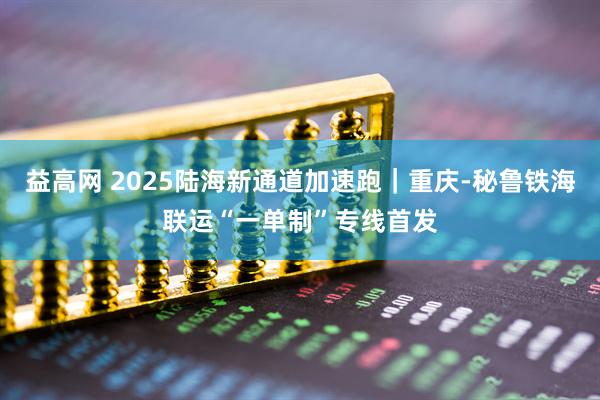 益高网 2025陆海新通道加速跑｜重庆-秘鲁铁海联运“一单制”专线首发