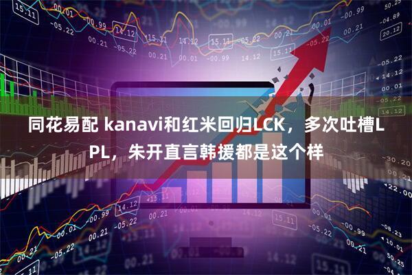 同花易配 kanavi和红米回归LCK,多次吐槽LPL,朱开直言韩援都是这个样