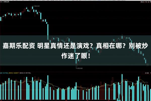 嘉期乐配资 明星真情还是演戏？真相在哪？别被炒作迷了眼！