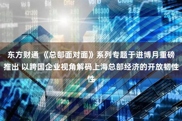 东方财通 《总部面对面》系列专题于进博月重磅推出 以跨国企业视角解码上海总部经济的开放韧性