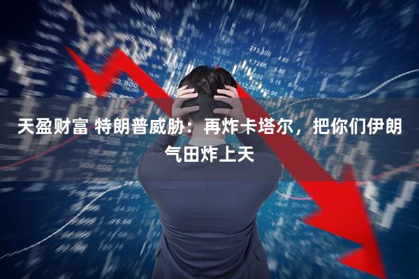 天盈财富 特朗普威胁：再炸卡塔尔，把你们伊朗气田炸上天